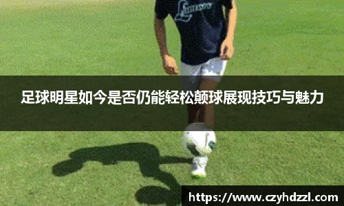 足球明星如今是否仍能轻松颠球展现技巧与魅力