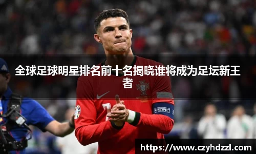 全球足球明星排名前十名揭晓谁将成为足坛新王者